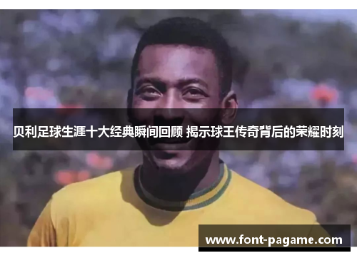 贝利足球生涯十大经典瞬间回顾 揭示球王传奇背后的荣耀时刻