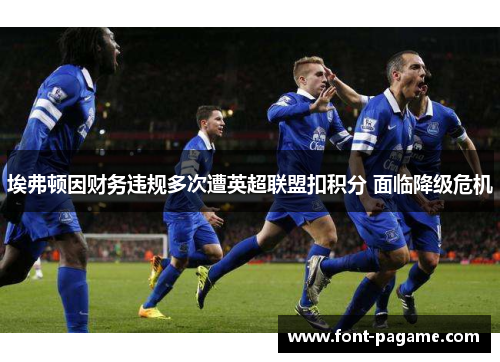 埃弗顿因财务违规多次遭英超联盟扣积分 面临降级危机 埃弗顿因财务违规多次遭英超联盟扣积分 面临降级危机
